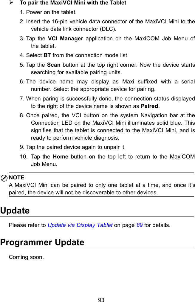 93To pair the MaxiVCI Mini with the Tablet1. Power on the tablet.2. Insert the 16-pin vehicle data connector of the MaxiVCI Mini to thevehicle data link connector (DLC).3. Tap the VCI Manager application on the MaxiCOM Job Menu ofthe tablet.4. Select BT from the connection mode list.5. Tap the Scan button at the top right corner. Now the device startssearching for available pairing units.6. The device name may display as Maxi suffixed with a serialnumber. Select the appropriate device for pairing.7. When paring is successfully done, the connection status displayedto the right of the device name is shown as Paired.8. Once paired, the VCI button on the system Navigation bar at theConnection LED on the MaxiVCI Mini illuminates solid blue. Thissignifies that the tablet is connected to the MaxiVCI Mini, and isready to perform vehicle diagnosis.9. Tap the paired device again to unpair it.10. Tap the Home button on the top left to return to the MaxiCOMJob Menu.NOTEA MaxiVCI Mini can be paired to only one tablet at a time, and once it&rsquo;spaired, the device will not be discoverable to other devices.UpdatePlease refer to Update via Display Tablet on page 89 for details.Programmer UpdateComing soon.