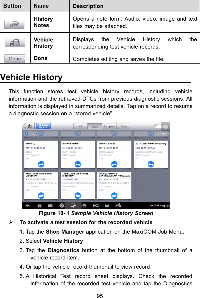 95ButtonNameDescriptionHistoryNotesOpens a note form. Audio, video, image and textfiles may be attached.VehicleHistoryDisplays the Vehicle History which thecorresponding test vehicle records.DoneCompletes editing and saves the file.Vehicle HistoryThis function stores test vehicle history records, including vehicleinformation and the retrieved DTCs from previous diagnostic sessions. Allinformation is displayed in summarized details. Tap on a record to resumea diagnostic session on a &ldquo;stored vehicle&rdquo;.Figure 10- 1 Sample Vehicle History ScreenTo activate a test session for the recorded vehicle1. Tap the Shop Manager application on the MaxiCOM Job Menu.2. Select Vehicle History3. Tap the Diagnostics button at the bottom of the thumbnail of avehicle record item.4. Or tap the vehicle record thumbnail to view record.5. A Historical Test record sheet displays. Check the recordedinformation of the recorded test vehicle and tap the Diagnostics