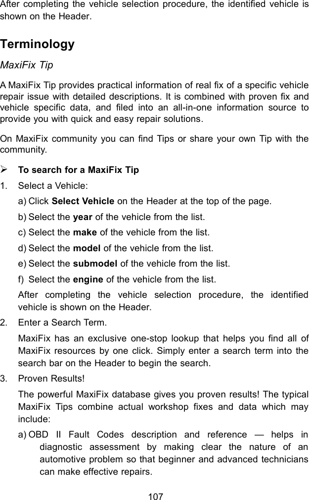 107After completing the vehicle selection procedure, the identified vehicle isshown on the Header.TerminologyMaxiFix TipA MaxiFix Tip provides practical information of real fix of a specific vehiclerepair issue with detailed descriptions. It is combined with proven fix andvehicle specific data, and filed into an all-in-one information source toprovide you with quick and easy repair solutions.On MaxiFix community you can find Tips or share your own Tip with thecommunity.To search for a MaxiFix Tip1. Select a Vehicle:a) Click Select Vehicle on the Header at the top of the page.b) Select the year of the vehicle from the list.c) Select the make of the vehicle from the list.d) Select the model of the vehicle from the list.e) Select the submodel of the vehicle from the list.f) Select the engine of the vehicle from the list.After completing the vehicle selection procedure, the identifiedvehicle is shown on the Header.2. Enter a Search Term.MaxiFix has an exclusive one-stop lookup that helps you find all ofMaxiFix resources by one click. Simply enter a search term into thesearch bar on the Header to begin the search.3. Proven Results!The powerful MaxiFix database gives you proven results! The typicalMaxiFix Tips combine actual workshop fixes and data which mayinclude:a) OBD II Fault Codes description and reference &mdash; helps indiagnostic assessment by making clear the nature of anautomotive problem so that beginner and advanced technicianscan make effective repairs.