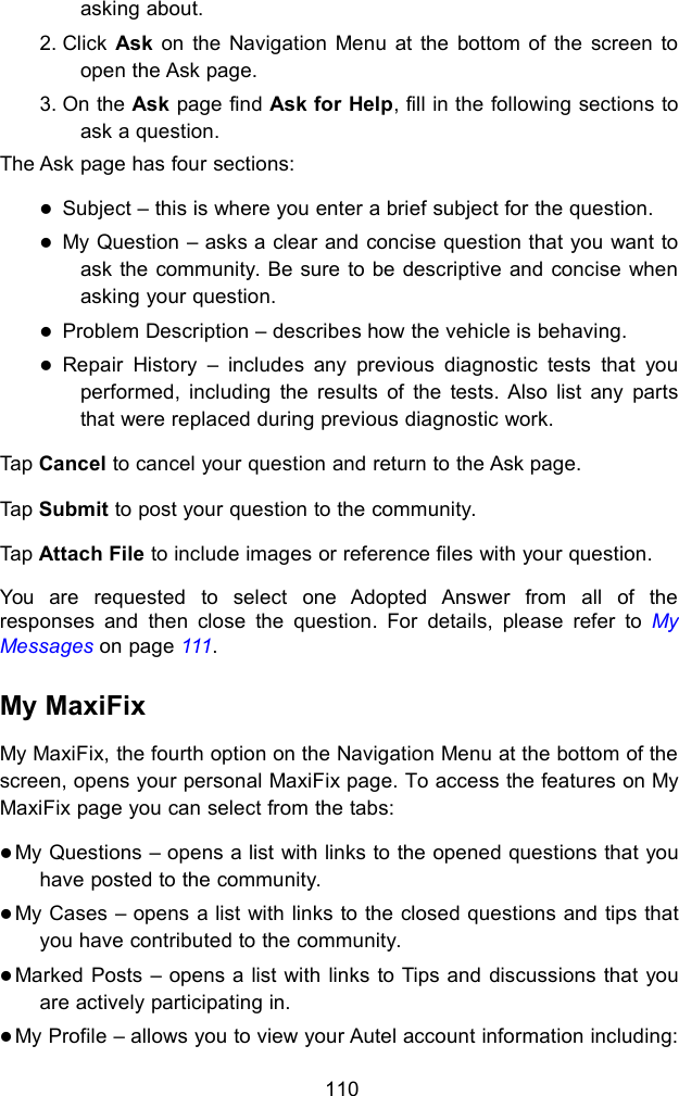 110asking about.2. Click Ask on the Navigation Menu at the bottom of the screen toopen the Ask page.3. On the Ask page find Ask for Help, fill in the following sections toask a question.The Ask page has four sections:Subject &ndash; this is where you enter a brief subject for the question.My Question &ndash; asks a clear and concise question that you want toask the community. Be sure to be descriptive and concise whenasking your question.Problem Description &ndash; describes how the vehicle is behaving.Repair History &ndash; includes any previous diagnostic tests that youperformed, including the results of the tests. Also list any partsthat were replaced during previous diagnostic work.Tap Cancel to cancel your question and return to the Ask page.Tap Submit to post your question to the community.Tap Attach File to include images or reference files with your question.You are requested to select one Adopted Answer from all of theresponses and then close the question. For details, please refer to MyMessages on page 111.My MaxiFixMy MaxiFix, the fourth option on the Navigation Menu at the bottom of thescreen, opens your personal MaxiFix page. To access the features on MyMaxiFix page you can select from the tabs:My Questions &ndash; opens a list with links to the opened questions that youhave posted to the community.My Cases &ndash; opens a list with links to the closed questions and tips thatyou have contributed to the community.Marked Posts &ndash; opens a list with links to Tips and discussions that youare actively participating in.My Profile &ndash; allows you to view your Autel account information including:
