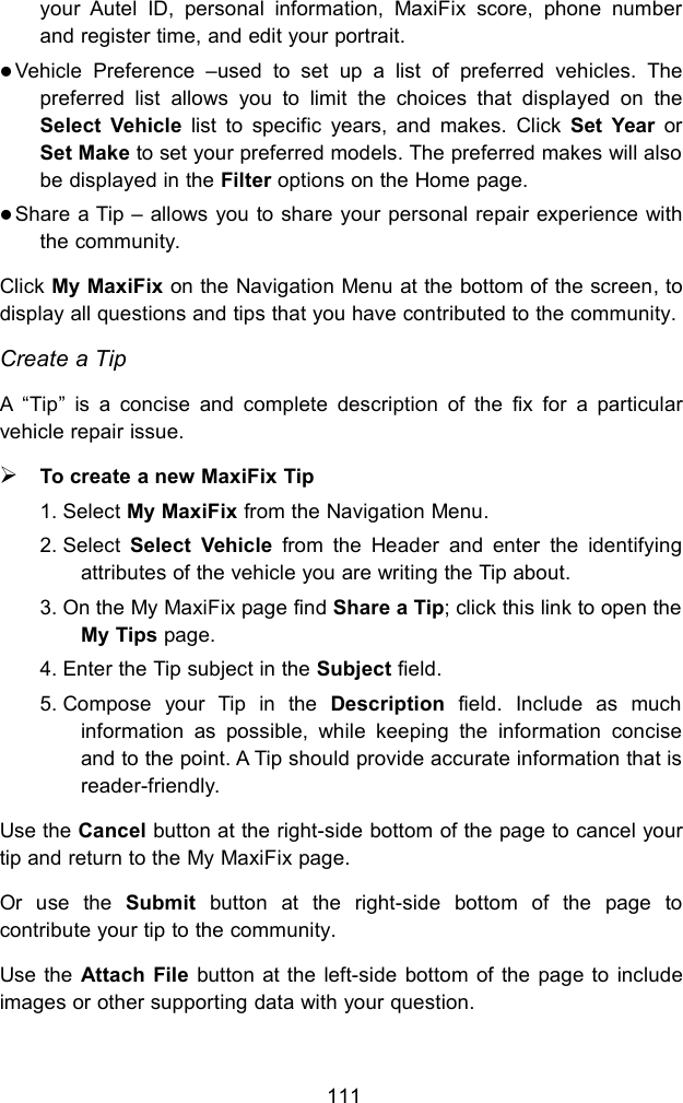 111your Autel ID, personal information, MaxiFix score, phone numberand register time, and edit your portrait.Vehicle Preference &ndash;used to set up a list of preferred vehicles. Thepreferred list allows you to limit the choices that displayed on theSelect Vehicle list to specific years, and makes. Click Set Year orSet Make to set your preferred models. The preferred makes will alsobe displayed in the Filter options on the Home page.Share a Tip &ndash; allows you to share your personal repair experience withthe community.Click My MaxiFix on the Navigation Menu at the bottom of the screen, todisplay all questions and tips that you have contributed to the community.Create a TipA &ldquo;Tip&rdquo; is a concise and complete description of the fix for a particularvehicle repair issue.To create a new MaxiFix Tip1. Select My MaxiFix from the Navigation Menu.2. Select Select Vehicle from the Header and enter the identifyingattributes of the vehicle you are writing the Tip about.3. On the My MaxiFix page find Share a Tip; click this link to open theMy Tips page.4. Enter the Tip subject in the Subject field.5. Compose your Tip in the Description field. Include as muchinformation as possible, while keeping the information conciseand to the point. A Tip should provide accurate information that isreader-friendly.Use the Cancel button at the right-side bottom of the page to cancel yourtip and return to the My MaxiFix page.Or use the Submit button at the right-side bottom of the page tocontribute your tip to the community.Use the Attach File button at the left-side bottom of the page to includeimages or other supporting data with your question.