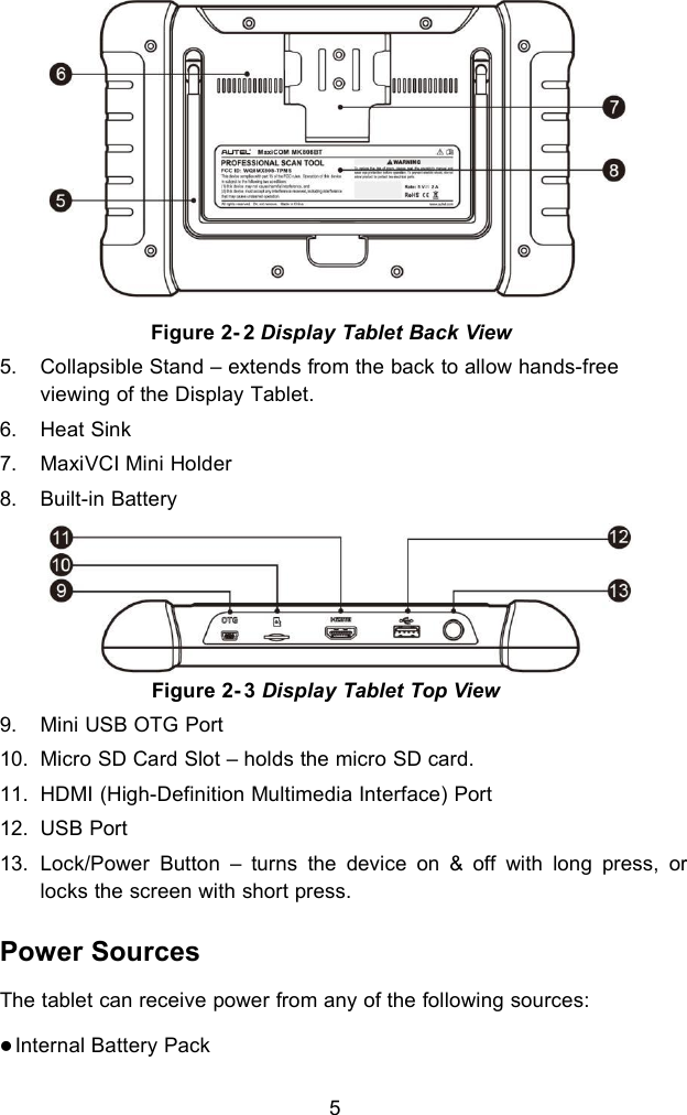 55. Collapsible Stand &ndash; extends from the back to allow hands-freeviewing of the Display Tablet.6. Heat Sink7. MaxiVCI Mini Holder8. Built-in BatteryFigure 2- 3 Display Tablet Top View9. Mini USB OTG Port10. Micro SD Card Slot &ndash; holds the micro SD card.11. HDMI (High-Definition Multimedia Interface) Port12. USB Port13. Lock/Power Button &ndash; turns the device on &amp; off with long press, orlocks the screen with short press.Power SourcesThe tablet can receive power from any of the following sources:Internal Battery PackFigure 2- 2 Display Tablet Back View