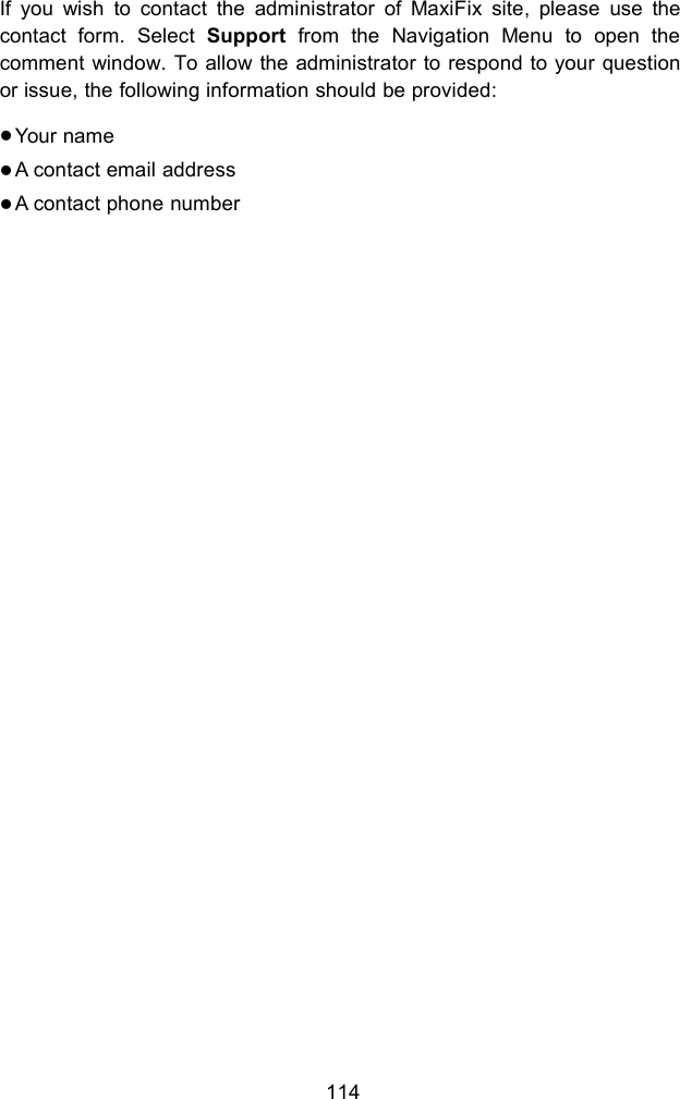 114If you wish to contact the administrator of MaxiFix site, please use thecontact form. Select Support from the Navigation Menu to open thecomment window. To allow the administrator to respond to your questionor issue, the following information should be provided:Your nameA contact email addressA contact phone number