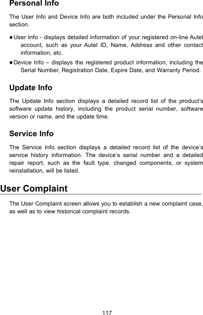 117Personal InfoThe User Info and Device Info are both included under the Personal Infosection.User Info - displays detailed information of your registered on-line Autelaccount, such as your Autel ID, Name, Address and other contactinformation, etc.Device Info &ndash; displays the registered product information, including theSerial Number, Registration Date, Expire Date, and Warranty Period.Update InfoThe Update Info section displays a detailed record list of the product&rsquo;ssoftware update history, including the product serial number, softwareversion or name, and the update time.Service InfoThe Service Info section displays a detailed record list of the device&rsquo;sservice history information. The device&rsquo;s serial number and a detailedrepair report, such as the fault type, changed components, or systemreinstallation, will be listed.User ComplaintThe User Complaint screen allows you to establish a new complaint case,as well as to view historical complaint records.