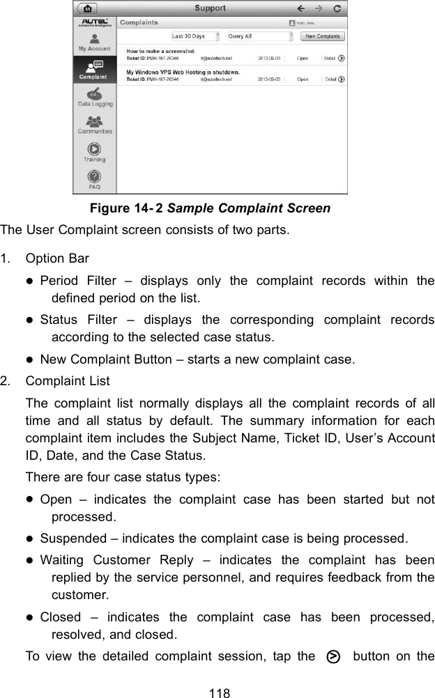 118The User Complaint screen consists of two parts.1. Option BarPeriod Filter &ndash; displays only the complaint records within thedefined period on the list.Status Filter &ndash; displays the corresponding complaint recordsaccording to the selected case status.New Complaint Button &ndash; starts a new complaint case.2. Complaint ListThe complaint list normally displays all the complaint records of alltime and all status by default. The summary information for eachcomplaint item includes the Subject Name, Ticket ID, User&rsquo;s AccountID, Date, and the Case Status.There are four case status types:Open &ndash; indicates the complaint case has been started but notprocessed.Suspended &ndash; indicates the complaint case is being processed.Waiting Customer Reply &ndash; indicates the complaint has beenreplied by the service personnel, and requires feedback from thecustomer.Closed &ndash; indicates the complaint case has been processed,resolved, and closed.To view the detailed complaint session, tap the ○>button on theFigure 14- 2 Sample Complaint Screen