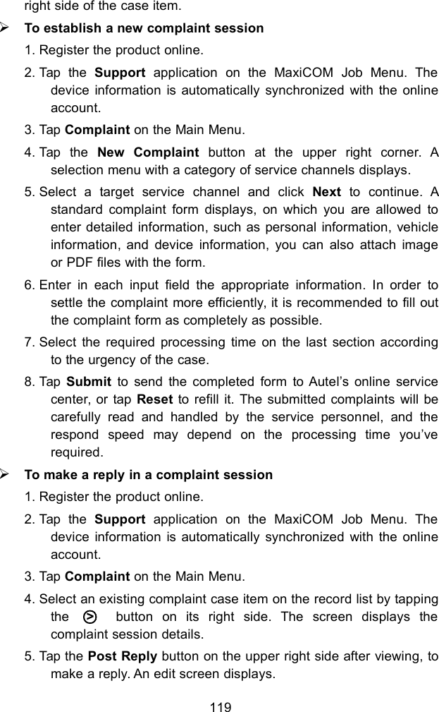 119right side of the case item.To establish a new complaint session1. Register the product online.2. Tap the Support application on the MaxiCOM Job Menu. Thedevice information is automatically synchronized with the onlineaccount.3. Tap Complaint on the Main Menu.4. Tap the New Complaint button at the upper right corner. Aselection menu with a category of service channels displays.5. Select a target service channel and click Next to continue. Astandard complaint form displays, on which you are allowed toenter detailed information, such as personal information, vehicleinformation, and device information, you can also attach imageor PDF files with the form.6. Enter in each input field the appropriate information. In order tosettle the complaint more efficiently, it is recommended to fill outthe complaint form as completely as possible.7. Select the required processing time on the last section accordingto the urgency of the case.8. Tap Submit to send the completed form to Autel&rsquo;s online servicecenter, or tap Reset to refill it. The submitted complaints will becarefully read and handled by the service personnel, and therespond speed may depend on the processing time you&rsquo;verequired.To make a reply in a complaint session1. Register the product online.2. Tap the Support application on the MaxiCOM Job Menu. Thedevice information is automatically synchronized with the onlineaccount.3. Tap Complaint on the Main Menu.4. Select an existing complaint case item on the record list by tappingthe ○>button on its right side. The screen displays thecomplaint session details.5. Tap the Post Reply button on the upper right side after viewing, tomake a reply. An edit screen displays.