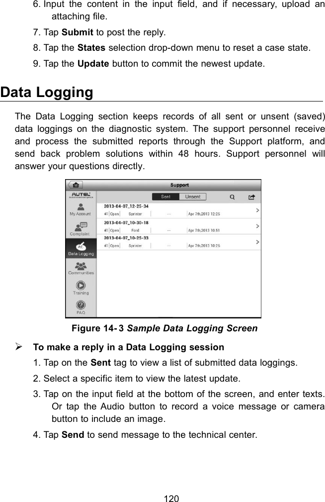 1206. Input the content in the input field, and if necessary, upload anattaching file.7. Tap Submit to post the reply.8. Tap the States selection drop-down menu to reset a case state.9. Tap the Update button to commit the newest update.Data LoggingThe Data Logging section keeps records of all sent or unsent (saved)data loggings on the diagnostic system. The support personnel receiveand process the submitted reports through the Support platform, andsend back problem solutions within 48 hours. Support personnel willanswer your questions directly.To make a reply in a Data Logging session1. Tap on the Sent tag to view a list of submitted data loggings.2. Select a specific item to view the latest update.3. Tap on the input field at the bottom of the screen, and enter texts.Or tap the Audio button to record a voice message or camerabutton to include an image.4. Tap Send to send message to the technical center.Figure 14- 3 Sample Data Logging Screen