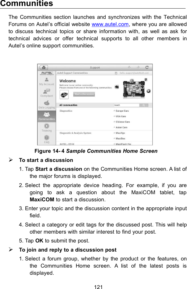 121CommunitiesThe Communities section launches and synchronizes with the TechnicalForums on Autel&rsquo;s official website www.autel.com, where you are allowedto discuss technical topics or share information with, as well as ask fortechnical advices or offer technical supports to all other members inAutel&rsquo;s online support communities.To start a discussion1. Tap Start a discussion on the Communities Home screen. A list ofthe major forums is displayed.2. Select the appropriate device heading. For example, if you aregoing to ask a question about the MaxiCOM tablet, tapMaxiCOM to start a discussion.3. Enter your topic and the discussion content in the appropriate inputfield.4. Select a category or edit tags for the discussed post. This will helpother members with similar interest to find your post.5. Tap OK to submit the post.To join and reply to a discussion post1. Select a forum group, whether by the product or the features, onthe Communities Home screen. A list of the latest posts isdisplayed.Figure 14- 4 Sample Communities Home Screen