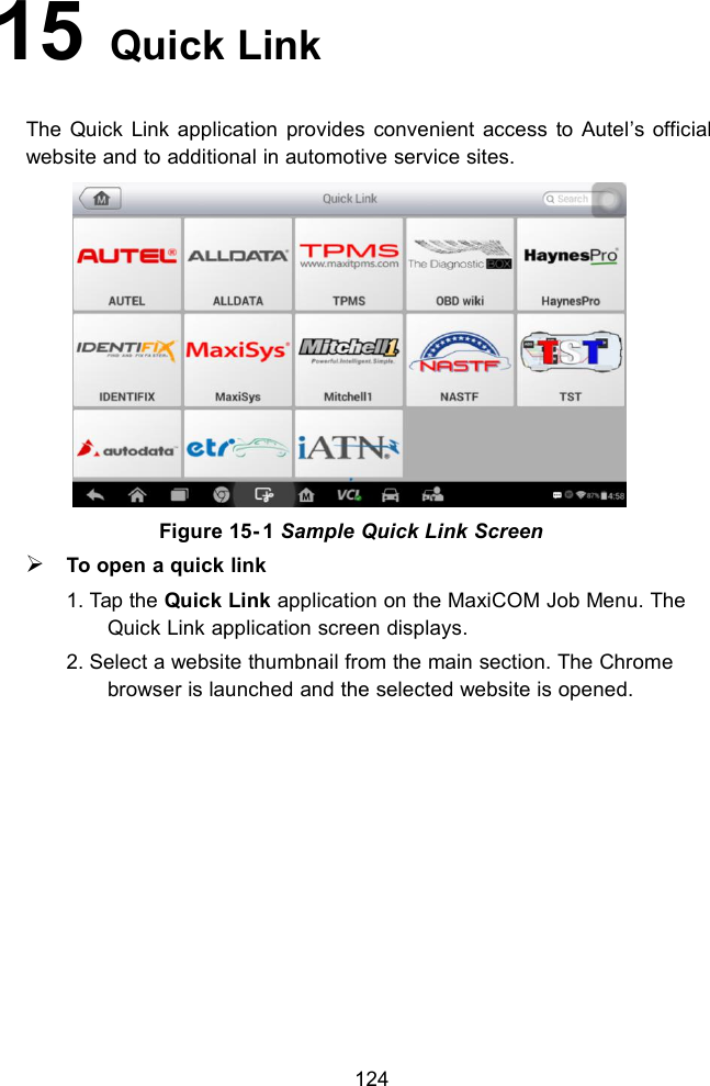 12415 Quick LinkThe Quick Link application provides convenient access to Autel&rsquo;s officialwebsite and to additional in automotive service sites.Figure 15- 1 Sample Quick Link ScreenTo open a quick link1. Tap the Quick Link application on the MaxiCOM Job Menu. TheQuick Link application screen displays.2. Select a website thumbnail from the main section. The Chromebrowser is launched and the selected website is opened.
