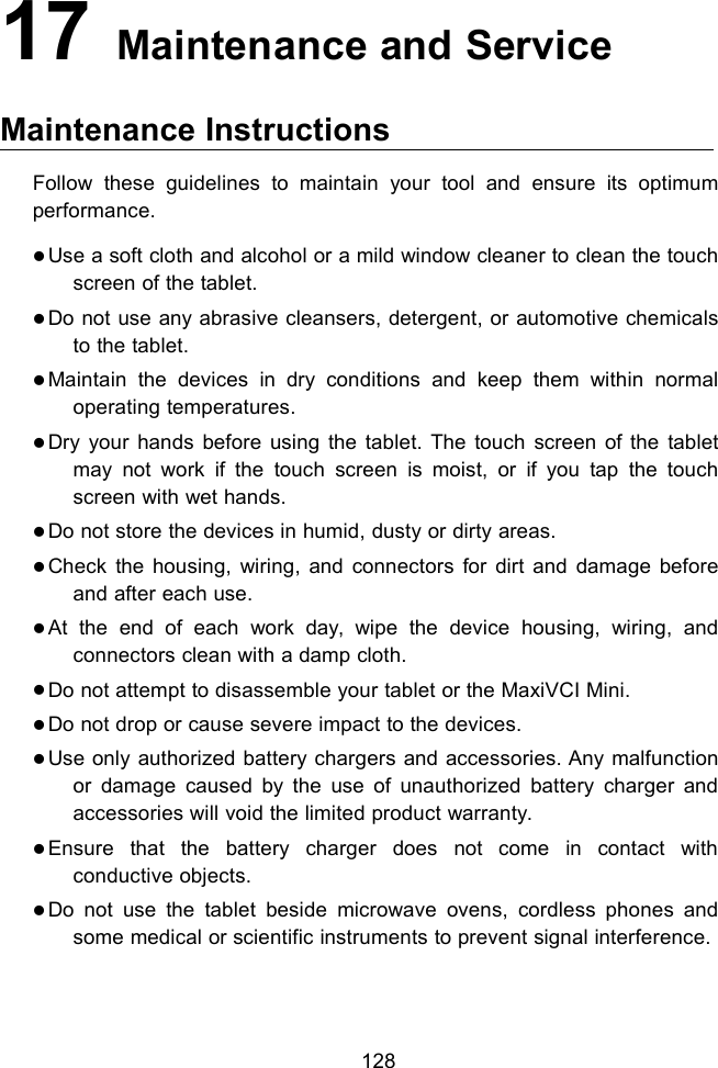 12817 Maintenance and ServiceMaintenance InstructionsFollow these guidelines to maintain your tool and ensure its optimumperformance.Use a soft cloth and alcohol or a mild window cleaner to clean the touchscreen of the tablet.Do not use any abrasive cleansers, detergent, or automotive chemicalsto the tablet.Maintain the devices in dry conditions and keep them within normaloperating temperatures.Dry your hands before using the tablet. The touch screen of the tabletmay not work if the touch screen is moist, or if you tap the touchscreen with wet hands.Do not store the devices in humid, dusty or dirty areas.Check the housing, wiring, and connectors for dirt and damage beforeand after each use.At the end of each work day, wipe the device housing, wiring, andconnectors clean with a damp cloth.Do not attempt to disassemble your tablet or the MaxiVCI Mini.Do not drop or cause severe impact to the devices.Use only authorized battery chargers and accessories. Any malfunctionor damage caused by the use of unauthorized battery charger andaccessories will void the limited product warranty.Ensure that the battery charger does not come in contact withconductive objects.Do not use the tablet beside microwave ovens, cordless phones andsome medical or scientific instruments to prevent signal interference.