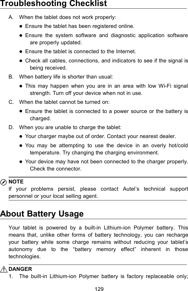 129Troubleshooting ChecklistA. When the tablet does not work properly:Ensure the tablet has been registered online.Ensure the system software and diagnostic application softwareare properly updated.Ensure the tablet is connected to the Internet.Check all cables, connections, and indicators to see if the signal isbeing received.B. When battery life is shorter than usual:This may happen when you are in an area with low Wi-Fi signalstrength. Turn off your device when not in use.C. When the tablet cannot be turned on:Ensure the tablet is connected to a power source or the battery ischarged.D. When you are unable to charge the tablet:Your charger maybe out of order. Contact your nearest dealer.You may be attempting to use the device in an overly hot/coldtemperature. Try changing the charging environment.Your device may have not been connected to the charger properly.Check the connector.NOTEIf your problems persist, please contact Autel&rsquo;s technical supportpersonnel or your local selling agent.About Battery UsageYour tablet is powered by a built-in Lithium-ion Polymer battery. Thismeans that, unlike other forms of battery technology, you can rechargeyour battery while some charge remains without reducing your tablet&rsquo;sautonomy due to the &ldquo;battery memory effect&rdquo; inherent in thosetechnologies.DANGER1. The built-in Lithium-ion Polymer battery is factory replaceable only;