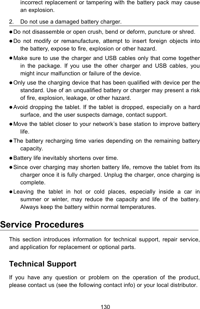 130incorrect replacement or tampering with the battery pack may causean explosion.2. Do not use a damaged battery charger.Do not disassemble or open crush, bend or deform, puncture or shred.Do not modify or remanufacture, attempt to insert foreign objects intothe battery, expose to fire, explosion or other hazard.Make sure to use the charger and USB cables only that come togetherin the package. If you use the other charger and USB cables, youmight incur malfunction or failure of the device.Only use the charging device that has been qualified with device per thestandard. Use of an unqualified battery or charger may present a riskof fire, explosion, leakage, or other hazard.Avoid dropping the tablet. If the tablet is dropped, especially on a hardsurface, and the user suspects damage, contact support.Move the tablet closer to your network&rsquo;s base station to improve batterylife.The battery recharging time varies depending on the remaining batterycapacity.Battery life inevitably shortens over time.Since over charging may shorten battery life, remove the tablet from itscharger once it is fully charged. Unplug the charger, once charging iscomplete.Leaving the tablet in hot or cold places, especially inside a car insummer or winter, may reduce the capacity and life of the battery.Always keep the battery within normal temperatures.Service ProceduresThis section introduces information for technical support, repair service,and application for replacement or optional parts.Technical SupportIf you have any question or problem on the operation of the product,please contact us (see the following contact info) or your local distributor.
