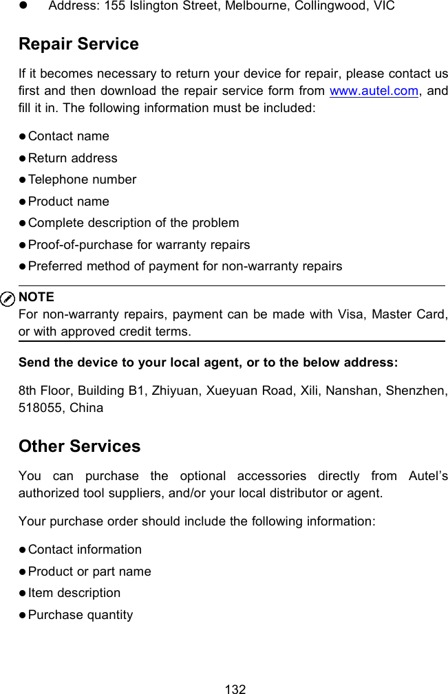 132Address: 155 Islington Street, Melbourne, Collingwood, VICRepair ServiceIf it becomes necessary to return your device for repair, please contact usfirst and then download the repair service form from www.autel.com, andfill it in. The following information must be included:Contact nameReturn addressTelephone numberProduct nameComplete description of the problemProof-of-purchase for warranty repairsPreferred method of payment for non-warranty repairsNOTEFor non-warranty repairs, payment can be made with Visa, Master Card,or with approved credit terms.Send the device to your local agent, or to the below address:8th Floor, Building B1, Zhiyuan, Xueyuan Road, Xili, Nanshan, Shenzhen,518055, ChinaOther ServicesYou can purchase the optional accessories directly from Autel&rsquo;sauthorized tool suppliers, and/or your local distributor or agent.Your purchase order should include the following information:Contact informationProduct or part nameItem descriptionPurchase quantity