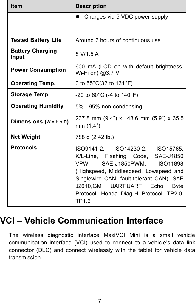 7ItemDescriptionCharges via 5 VDC power supplyTested Battery LifeAround 7 hours of continuous useBattery ChargingInput5 V/1.5 APower Consumption600 mA (LCD on with default brightness,Wi-Fi on) @3.7 VOperating Temp.0 to 55&deg;C(32 to 131&deg;F)Storage Temp.-20 to 60&deg;C (-4 to 140&deg;F)Operating Humidity5% - 95% non-condensingDimensions (W x H x D)237.8 mm (9.4&rdquo;) x 148.6 mm (5.9&rdquo;) x 35.5mm (1.4&rdquo;)Net Weight788 g (2.42 lb.)ProtocolsISO9141-2, ISO14230-2, ISO15765,K/L-Line, Flashing Code, SAE-J1850VPW, SAE-J1850PWM, ISO11898(Highspeed, Middlespeed, Lowspeed andSinglewire CAN, fault-tolerant CAN), SAEJ2610,GM UART,UART Echo ByteProtocol, Honda Diag-H Protocol, TP2.0,TP1.6VCI &ndash; Vehicle Communication InterfaceThe wireless diagnostic interface MaxiVCI Mini is a small vehiclecommunication interface (VCI) used to connect to a vehicle&rsquo;s data linkconnector (DLC) and connect wirelessly with the tablet for vehicle datatransmission.
