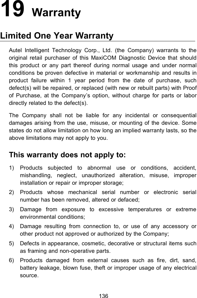 13619 WarrantyLimited One Year WarrantyAutel Intelligent Technology Corp., Ltd. (the Company) warrants to theoriginal retail purchaser of this MaxiCOM Diagnostic Device that shouldthis product or any part thereof during normal usage and under normalconditions be proven defective in material or workmanship and results inproduct failure within 1 year period from the date of purchase, suchdefect(s) will be repaired, or replaced (with new or rebuilt parts) with Proofof Purchase, at the Company&rsquo;s option, without charge for parts or labordirectly related to the defect(s).The Company shall not be liable for any incidental or consequentialdamages arising from the use, misuse, or mounting of the device. Somestates do not allow limitation on how long an implied warranty lasts, so theabove limitations may not apply to you.This warranty does not apply to:1) Products subjected to abnormal use or conditions, accident,mishandling, neglect, unauthorized alteration, misuse, improperinstallation or repair or improper storage;2) Products whose mechanical serial number or electronic serialnumber has been removed, altered or defaced;3) Damage from exposure to excessive temperatures or extremeenvironmental conditions;4) Damage resulting from connection to, or use of any accessory orother product not approved or authorized by the Company;5) Defects in appearance, cosmetic, decorative or structural items suchas framing and non-operative parts.6) Products damaged from external causes such as fire, dirt, sand,battery leakage, blown fuse, theft or improper usage of any electricalsource.