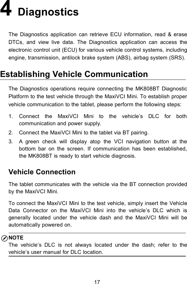 174DiagnosticsThe Diagnostics application can retrieve ECU information, read &amp; eraseDTCs, and view live data. The Diagnostics application can access theelectronic control unit (ECU) for various vehicle control systems, includingengine, transmission, antilock brake system (ABS), airbag system (SRS).Establishing Vehicle CommunicationThe Diagnostics operations require connecting the MK808BT DiagnosticPlatform to the test vehicle through the MaxiVCI Mini. To establish propervehicle communication to the tablet, please perform the following steps:1. Connect the MaxiVCI Mini to the vehicle&rsquo;s DLC for bothcommunication and power supply.2. Connect the MaxiVCI Mini to the tablet via BT pairing.3. A green check will display atop the VCI navigation button at thebottom bar on the screen. If communication has been established,the MK808BT is ready to start vehicle diagnosis.Vehicle ConnectionThe tablet communicates with the vehicle via the BT connection providedby the MaxiVCI Mini.To connect the MaxiVCI Mini to the test vehicle, simply insert the VehicleData Connector on the MaxiVCI Mini into the vehicle&rsquo;s DLC which isgenerally located under the vehicle dash and the MaxiVCI Mini will beautomatically powered on.NOTEThe vehicle&rsquo;s DLC is not always located under the dash; refer to thevehicle&rsquo;s user manual for DLC location.