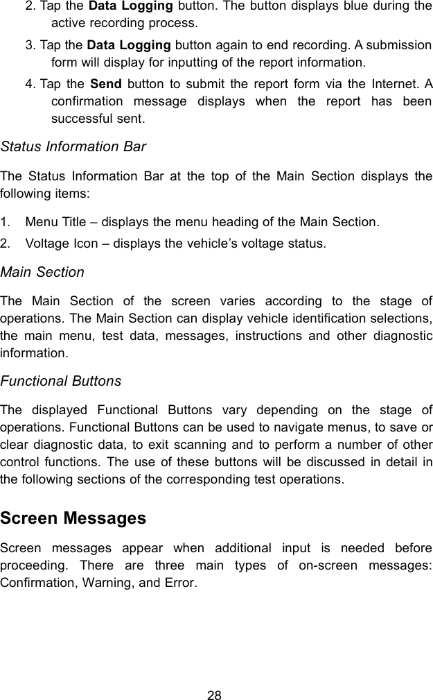 282. Tap the Data Logging button. The button displays blue during theactive recording process.3. Tap the Data Logging button again to end recording. A submissionform will display for inputting of the report information.4. Tap the Send button to submit the report form via the Internet. Aconfirmation message displays when the report has beensuccessful sent.Status Information BarThe Status Information Bar at the top of the Main Section displays thefollowing items:1. Menu Title &ndash; displays the menu heading of the Main Section.2. Voltage Icon &ndash; displays the vehicle&rsquo;s voltage status.Main SectionThe Main Section of the screen varies according to the stage ofoperations. The Main Section can display vehicle identification selections,the main menu, test data, messages, instructions and other diagnosticinformation.Functional ButtonsThe displayed Functional Buttons vary depending on the stage ofoperations. Functional Buttons can be used to navigate menus, to save orclear diagnostic data, to exit scanning and to perform a number of othercontrol functions. The use of these buttons will be discussed in detail inthe following sections of the corresponding test operations.Screen MessagesScreen messages appear when additional input is needed beforeproceeding. There are three main types of on-screen messages:Confirmation, Warning, and Error.