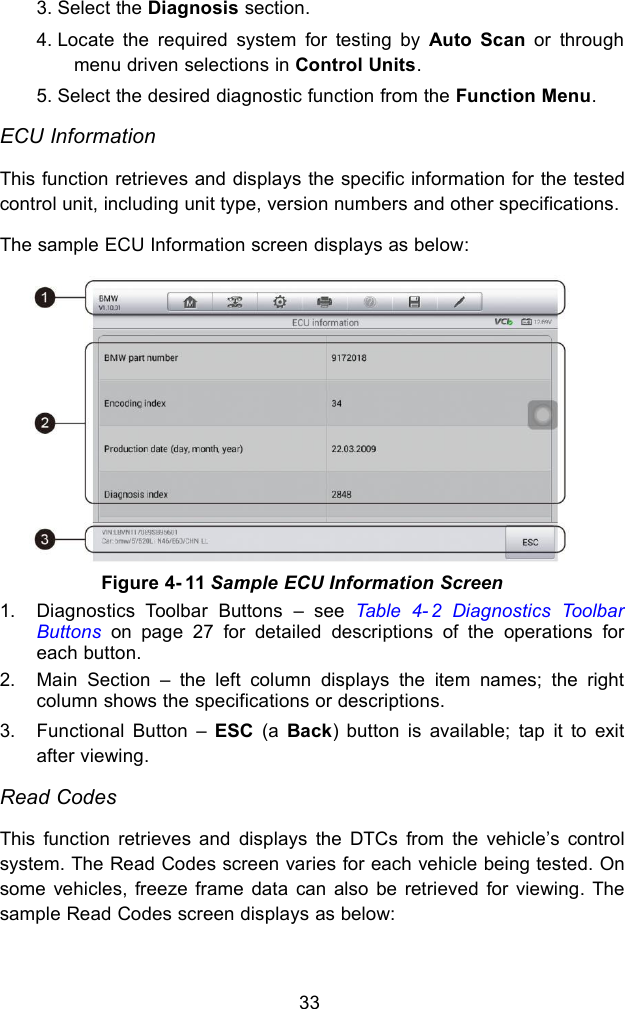 333. Select the Diagnosis section.4. Locate the required system for testing by Auto Scan or throughmenu driven selections in Control Units.5. Select the desired diagnostic function from the Function Menu.ECU InformationThis function retrieves and displays the specific information for the testedcontrol unit, including unit type, version numbers and other specifications.The sample ECU Information screen displays as below:1. Diagnostics Toolbar Buttons &ndash; see Table 4- 2 Diagnostics ToolbarButtons on page 27 for detailed descriptions of the operations foreach button.2. Main Section &ndash; the left column displays the item names; the rightcolumn shows the specifications or descriptions.3. Functional Button &ndash; ESC (a Back) button is available; tap it to exitafter viewing.Read CodesThis function retrieves and displays the DTCs from the vehicle&rsquo;s controlsystem. The Read Codes screen varies for each vehicle being tested. Onsome vehicles, freeze frame data can also be retrieved for viewing. Thesample Read Codes screen displays as below:Figure 4- 11 Sample ECU Information Screen