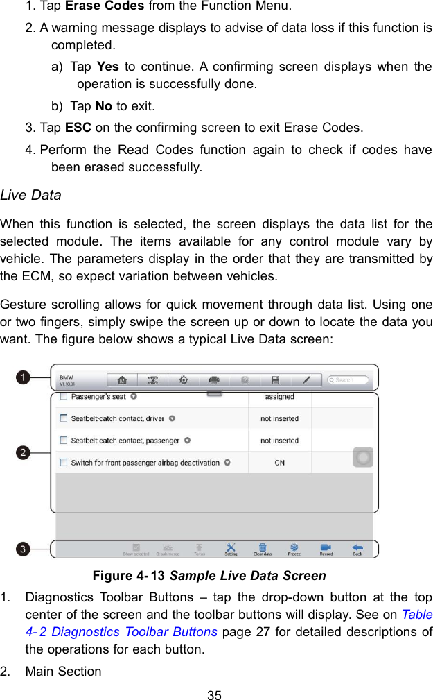351. Tap Erase Codes from the Function Menu.2. A warning message displays to advise of data loss if this function iscompleted.a) Tap Yes to continue. A confirming screen displays when theoperation is successfully done.b) Tap No to exit.3. Tap ESC on the confirming screen to exit Erase Codes.4. Perform the Read Codes function again to check if codes havebeen erased successfully.Live DataWhen this function is selected, the screen displays the data list for theselected module. The items available for any control module vary byvehicle. The parameters display in the order that they are transmitted bythe ECM, so expect variation between vehicles.Gesture scrolling allows for quick movement through data list. Using oneor two fingers, simply swipe the screen up or down to locate the data youwant. The figure below shows a typical Live Data screen:1. Diagnostics Toolbar Buttons &ndash; tap the drop-down button at the topcenter of the screen and the toolbar buttons will display. See on Table4- 2 Diagnostics Toolbar Buttons page 27 for detailed descriptions ofthe operations for each button.2. Main SectionFigure 4- 13 Sample Live Data Screen