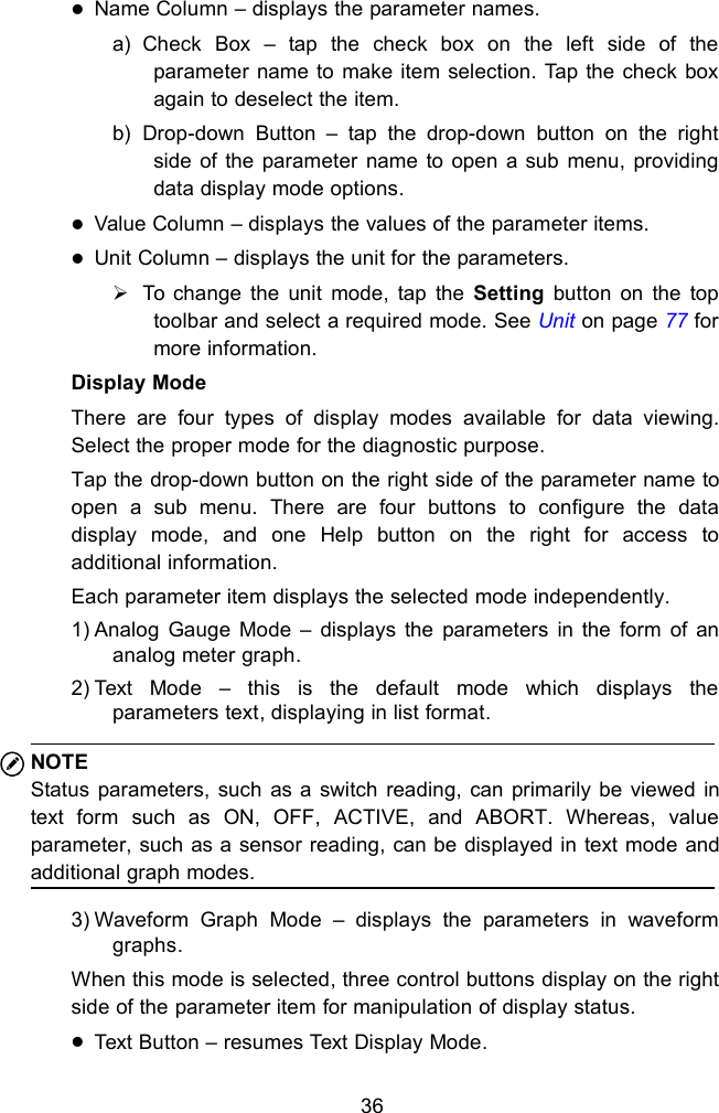 36Name Column &ndash; displays the parameter names.a) Check Box &ndash; tap the check box on the left side of theparameter name to make item selection. Tap the check boxagain to deselect the item.b) Drop-down Button &ndash; tap the drop-down button on the rightside of the parameter name to open a sub menu, providingdata display mode options.Value Column &ndash; displays the values of the parameter items.Unit Column &ndash; displays the unit for the parameters.To change the unit mode, tap the Setting button on the toptoolbar and select a required mode. See Unit on page 77 formore information.Display ModeThere are four types of display modes available for data viewing.Select the proper mode for the diagnostic purpose.Tap the drop-down button on the right side of the parameter name toopen a sub menu. There are four buttons to configure the datadisplay mode, and one Help button on the right for access toadditional information.Each parameter item displays the selected mode independently.1) Analog Gauge Mode &ndash; displays the parameters in the form of ananalog meter graph.2) Text Mode &ndash; this is the default mode which displays theparameters text, displaying in list format.NOTEStatus parameters, such as a switch reading, can primarily be viewed intext form such as ON, OFF, ACTIVE, and ABORT. Whereas, valueparameter, such as a sensor reading, can be displayed in text mode andadditional graph modes.3) Waveform Graph Mode &ndash; displays the parameters in waveformgraphs.When this mode is selected, three control buttons display on the rightside of the parameter item for manipulation of display status.Text Button &ndash; resumes Text Display Mode.
