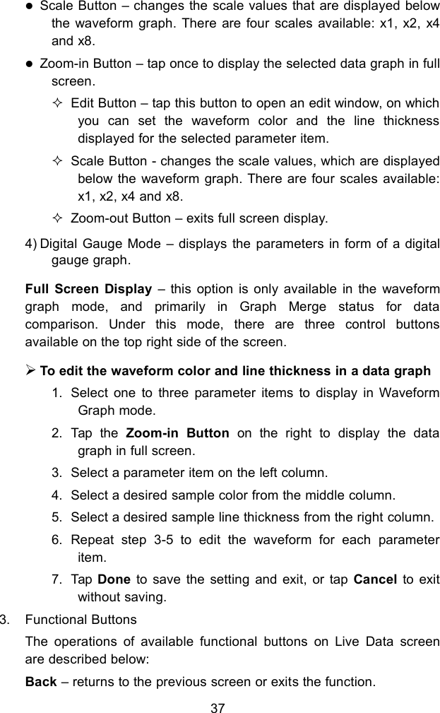 37Scale Button &ndash; changes the scale values that are displayed belowthe waveform graph. There are four scales available: x1, x2, x4and x8.Zoom-in Button &ndash; tap once to display the selected data graph in fullscreen.Edit Button &ndash; tap this button to open an edit window, on whichyou can set the waveform color and the line thicknessdisplayed for the selected parameter item.Scale Button - changes the scale values, which are displayedbelow the waveform graph. There are four scales available:x1, x2, x4 and x8.Zoom-out Button &ndash; exits full screen display.4) Digital Gauge Mode &ndash; displays the parameters in form of a digitalgauge graph.Full Screen Display &ndash; this option is only available in the waveformgraph mode, and primarily in Graph Merge status for datacomparison. Under this mode, there are three control buttonsavailable on the top right side of the screen.To edit the waveform color and line thickness in a data graph1. Select one to three parameter items to display in WaveformGraph mode.2. Tap the Zoom-in Button on the right to display the datagraph in full screen.3. Select a parameter item on the left column.4. Select a desired sample color from the middle column.5. Select a desired sample line thickness from the right column.6. Repeat step 3-5 to edit the waveform for each parameteritem.7. Tap Done to save the setting and exit, or tap Cancel to exitwithout saving.3. Functional ButtonsThe operations of available functional buttons on Live Data screenare described below:Back &ndash; returns to the previous screen or exits the function.