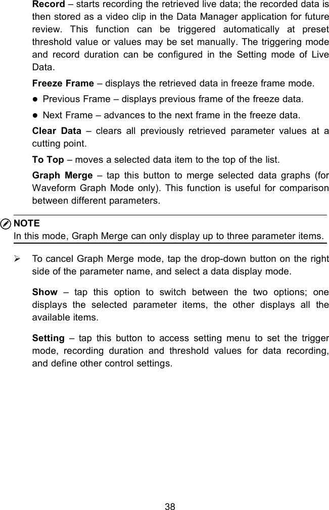 38Record &ndash; starts recording the retrieved live data; the recorded data isthen stored as a video clip in the Data Manager application for futurereview. This function can be triggered automatically at presetthreshold value or values may be set manually. The triggering modeand record duration can be configured in the Setting mode of LiveData.Freeze Frame &ndash; displays the retrieved data in freeze frame mode.Previous Frame &ndash; displays previous frame of the freeze data.Next Frame &ndash; advances to the next frame in the freeze data.Clear Data &ndash; clears all previously retrieved parameter values at acutting point.To Top &ndash; moves a selected data item to the top of the list.Graph Merge &ndash; tap this button to merge selected data graphs (forWaveform Graph Mode only). This function is useful for comparisonbetween different parameters.NOTEIn this mode, Graph Merge can only display up to three parameter items.To cancel Graph Merge mode, tap the drop-down button on the rightside of the parameter name, and select a data display mode.Show &ndash; tap this option to switch between the two options; onedisplays the selected parameter items, the other displays all theavailable items.Setting &ndash; tap this button to access setting menu to set the triggermode, recording duration and threshold values for data recording,and define other control settings.