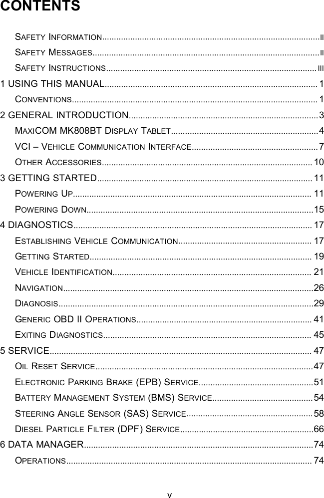 vCONTENTSSAFETY INFORMATION.............................................................................................IISAFETY MESSAGES.................................................................................................IISAFETY INSTRUCTIONS.......................................................................................... III1 USING THIS MANUAL........................................................................................... 1CONVENTIONS......................................................................................................... 12 GENERAL INTRODUCTION.................................................................................3MAXICOM MK808BT DISPLAY TABLET...............................................................4VCI &ndash; VEHICLE COMMUNICATION INTERFACE......................................................7OTHER ACCESSORIES.......................................................................................... 103 GETTING STARTED............................................................................................ 11POWERING UP...................................................................................................... 11POWERING DOWN.................................................................................................154 DIAGNOSTICS...................................................................................................... 17ESTABLISHING VEHICLE COMMUNICATION......................................................... 17GETTING STARTED............................................................................................... 19VEHICLE IDENTIFICATION..................................................................................... 21NAVIGATION...........................................................................................................26DIAGNOSIS.............................................................................................................29GENERIC OBD II OPERATIONS........................................................................... 41EXITING DIAGNOSTICS......................................................................................... 455 SERVICE................................................................................................................ 47OIL RESET SERVICE.............................................................................................47ELECTRONIC PARKING BRAKE (EPB) SERVICE.................................................51BATTERY MANAGEMENT SYSTEM (BMS) SERVICE...........................................54STEERING ANGLE SENSOR (SAS) SERVICE......................................................58DIESEL PARTICLE FILTER (DPF) SERVICE.........................................................666 DATA MANAGER..................................................................................................74OPERATIONS......................................................................................................... 74