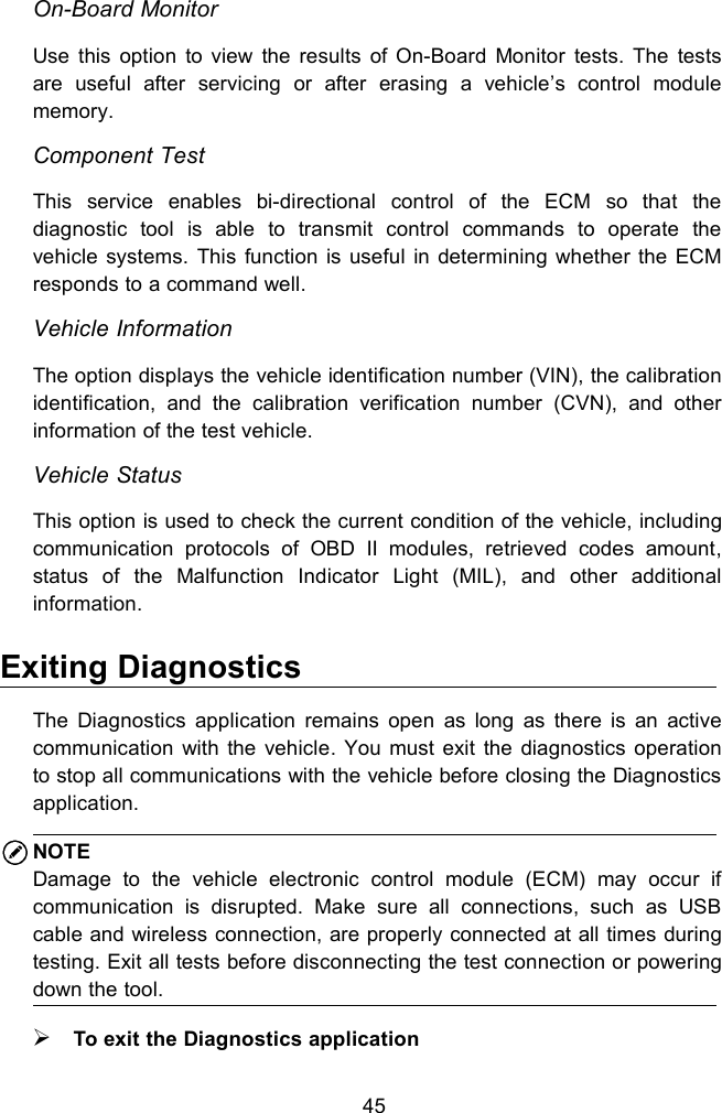 45On-Board MonitorUse this option to view the results of On-Board Monitor tests. The testsare useful after servicing or after erasing a vehicle&rsquo;s control modulememory.Component TestThis service enables bi-directional control of the ECM so that thediagnostic tool is able to transmit control commands to operate thevehicle systems. This function is useful in determining whether the ECMresponds to a command well.Vehicle InformationThe option displays the vehicle identification number (VIN), the calibrationidentification, and the calibration verification number (CVN), and otherinformation of the test vehicle.Vehicle StatusThis option is used to check the current condition of the vehicle, includingcommunication protocols of OBD II modules, retrieved codes amount,status of the Malfunction Indicator Light (MIL), and other additionalinformation.Exiting DiagnosticsThe Diagnostics application remains open as long as there is an activecommunication with the vehicle. You must exit the diagnostics operationto stop all communications with the vehicle before closing the Diagnosticsapplication.NOTEDamage to the vehicle electronic control module (ECM) may occur ifcommunication is disrupted. Make sure all connections, such as USBcable and wireless connection, are properly connected at all times duringtesting. Exit all tests before disconnecting the test connection or poweringdown the tool.To exit the Diagnostics application