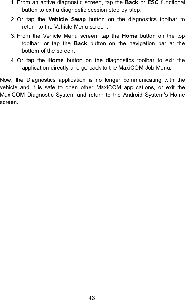 461. From an active diagnostic screen, tap the Back or ESC functionalbutton to exit a diagnostic session step-by-step.2. Or tap the Vehicle Swap button on the diagnostics toolbar toreturn to the Vehicle Menu screen.3. From the Vehicle Menu screen, tap the Home button on the toptoolbar; or tap the Back button on the navigation bar at thebottom of the screen.4. Or tap the Home button on the diagnostics toolbar to exit theapplication directly and go back to the MaxiCOM Job Menu.Now, the Diagnostics application is no longer communicating with thevehicle and it is safe to open other MaxiCOM applications, or exit theMaxiCOM Diagnostic System and return to the Android System&rsquo;s Homescreen.