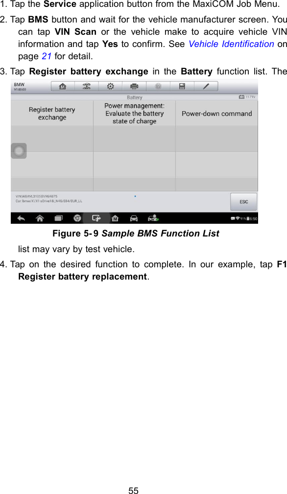 551. Tap the Service application button from the MaxiCOM Job Menu.2. Tap BMS button and wait for the vehicle manufacturer screen. Youcan tap VIN Scan or the vehicle make to acquire vehicle VINinformation and tap Yes to confirm. See Vehicle Identification onpage 21 for detail.3. Tap Register battery exchange in the Battery function list. Thelist may vary by test vehicle.4. Tap on the desired function to complete. In our example, tap F1Register battery replacement.Figure 5- 9 Sample BMS Function List