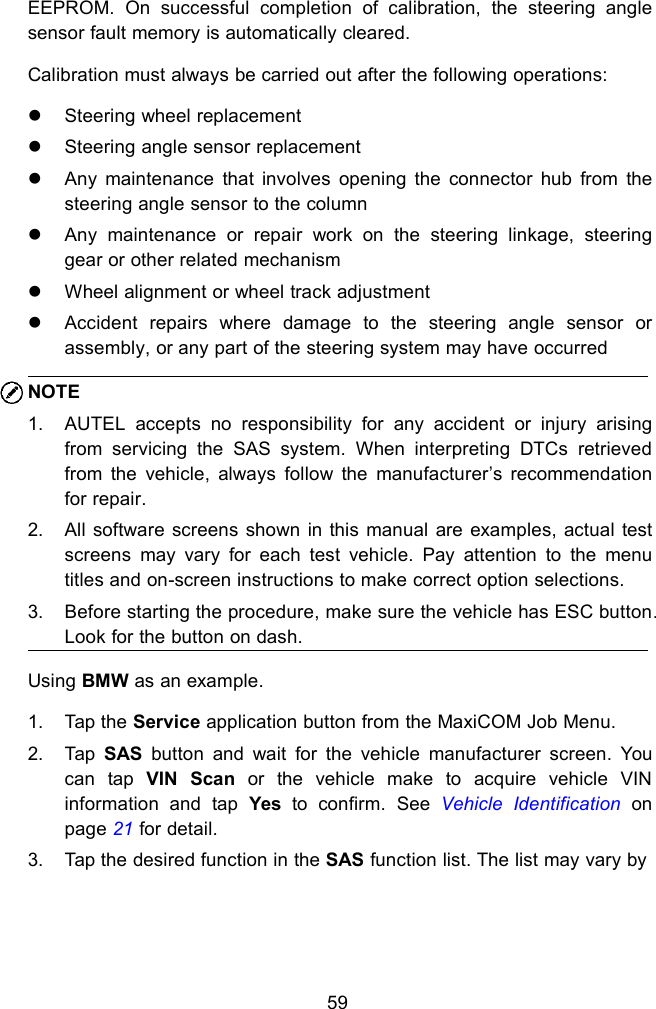 59EEPROM. On successful completion of calibration, the steering anglesensor fault memory is automatically cleared.Calibration must always be carried out after the following operations:Steering wheel replacementSteering angle sensor replacementAny maintenance that involves opening the connector hub from thesteering angle sensor to the columnAny maintenance or repair work on the steering linkage, steeringgear or other related mechanismWheel alignment or wheel track adjustmentAccident repairs where damage to the steering angle sensor orassembly, or any part of the steering system may have occurredNOTE1. AUTEL accepts no responsibility for any accident or injury arisingfrom servicing the SAS system. When interpreting DTCs retrievedfrom the vehicle, always follow the manufacturer&rsquo;s recommendationfor repair.2. All software screens shown in this manual are examples, actual testscreens may vary for each test vehicle. Pay attention to the menutitles and on-screen instructions to make correct option selections.3. Before starting the procedure, make sure the vehicle has ESC button.Look for the button on dash.Using BMW as an example.1. Tap the Service application button from the MaxiCOM Job Menu.2. Tap SAS button and wait for the vehicle manufacturer screen. Youcan tap VIN Scan or the vehicle make to acquire vehicle VINinformation and tap Yes to confirm. See Vehicle Identification onpage 21 for detail.3. Tap the desired function in the SAS function list. The list may vary by
