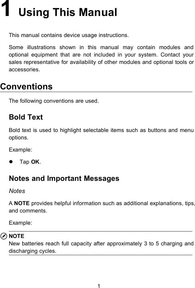 11Using This ManualThis manual contains device usage instructions.Some illustrations shown in this manual may contain modules andoptional equipment that are not included in your system. Contact yoursales representative for availability of other modules and optional tools oraccessories.ConventionsThe following conventions are used.Bold TextBold text is used to highlight selectable items such as buttons and menuoptions.Example:Tap OK.Notes and Important MessagesNotesANOTE provides helpful information such as additional explanations, tips,and comments.Example:NOTENew batteries reach full capacity after approximately 3 to 5 charging anddischarging cycles.