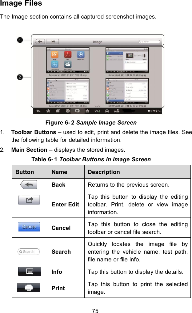 75Image FilesThe Image section contains all captured screenshot images.Figure 6- 2 Sample Image Screen1. Toolbar Buttons &ndash; used to edit, print and delete the image files. Seethe following table for detailed information.2. Main Section &ndash; displays the stored images.Table 6- 1 Toolbar Buttons in Image ScreenButtonNameDescriptionBackReturns to the previous screen.Enter EditTap this button to display the editingtoolbar. Print, delete or view imageinformation.CancelTap this button to close the editingtoolbar or cancel file search.SearchQuickly locates the image file byentering the vehicle name, test path,file name or file info.InfoTap this button to display the details.PrintTap this button to print the selectedimage.
