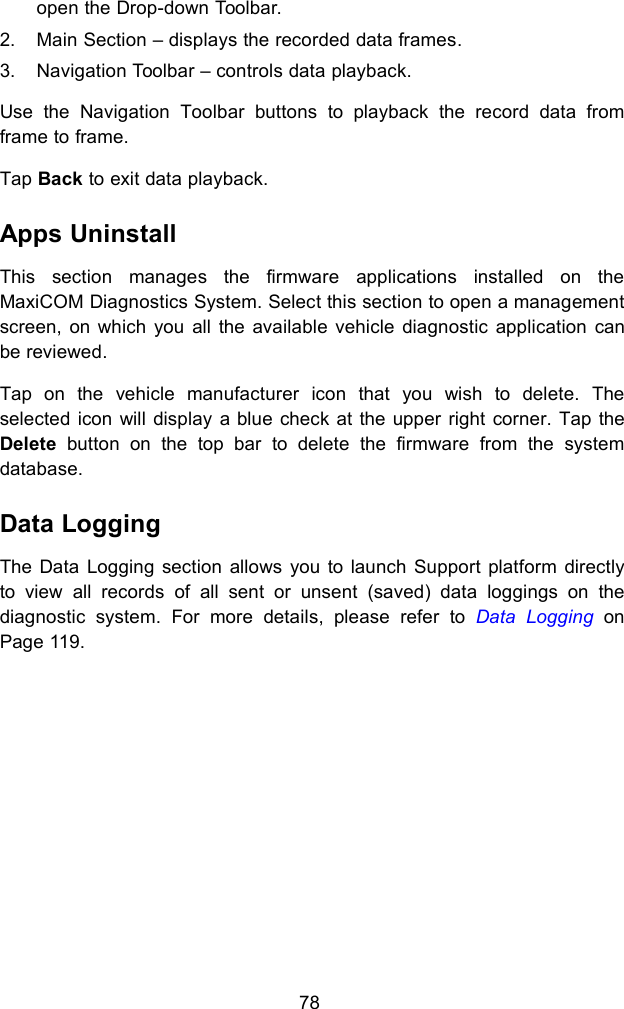 78open the Drop-down Toolbar.2. Main Section &ndash; displays the recorded data frames.3. Navigation Toolbar &ndash; controls data playback.Use the Navigation Toolbar buttons to playback the record data fromframe to frame.Tap Back to exit data playback.Apps UninstallThis section manages the firmware applications installed on theMaxiCOM Diagnostics System. Select this section to open a managementscreen, on which you all the available vehicle diagnostic application canbe reviewed.Tap on the vehicle manufacturer icon that you wish to delete. Theselected icon will display a blue check at the upper right corner. Tap theDelete button on the top bar to delete the firmware from the systemdatabase.Data LoggingThe Data Logging section allows you to launch Support platform directlyto view all records of all sent or unsent (saved) data loggings on thediagnostic system. For more details, please refer to Data Logging onPage 119.