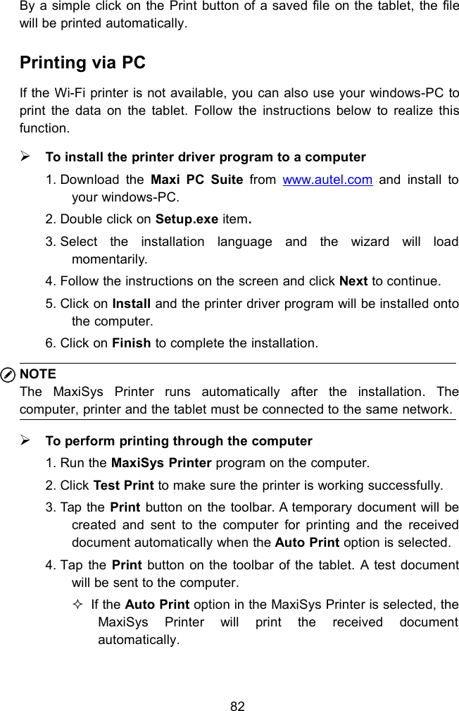 82By a simple click on the Print button of a saved file on the tablet, the filewill be printed automatically.Printing via PCIf the Wi-Fi printer is not available, you can also use your windows-PC toprint the data on the tablet. Follow the instructions below to realize thisfunction.To install the printer driver program to a computer1. Download the Maxi PC Suite from www.autel.com and install toyour windows-PC.2. Double click on Setup.exe item.3. Select the installation language and the wizard will loadmomentarily.4. Follow the instructions on the screen and click Next to continue.5. Click on Install and the printer driver program will be installed ontothe computer.6. Click on Finish to complete the installation.NOTEThe MaxiSys Printer runs automatically after the installation. Thecomputer, printer and the tablet must be connected to the same network.To perform printing through the computer1. Run the MaxiSys Printer program on the computer.2. Click Test Print to make sure the printer is working successfully.3. Tap the Print button on the toolbar. A temporary document will becreated and sent to the computer for printing and the receiveddocument automatically when the Auto Print option is selected.4. Tap the Print button on the toolbar of the tablet. A test documentwill be sent to the computer.If the Auto Print option in the MaxiSys Printer is selected, theMaxiSys Printer will print the received documentautomatically.