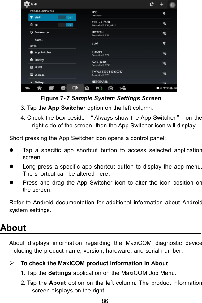 86Figure 7- 7 Sample System Settings Screen3. Tap the App Switcher option on the left column.4. Check the box beside &ldquo;Always show the App Switcher&rdquo;on theright side of the screen, then the App Switcher icon will display.Short pressing the App Switcher icon opens a control panel:Tap a specific app shortcut button to access selected applicationscreen.Long press a specific app shortcut button to display the app menu.The shortcut can be altered here.Press and drag the App Switcher icon to alter the icon position onthe screen.Refer to Android documentation for additional information about Androidsystem settings.AboutAbout displays information regarding the MaxiCOM diagnostic deviceincluding the product name, version, hardware, and serial number.To check the MaxiCOM product information in About1. Tap the Settings application on the MaxiCOM Job Menu.2. Tap the About option on the left column. The product informationscreen displays on the right.