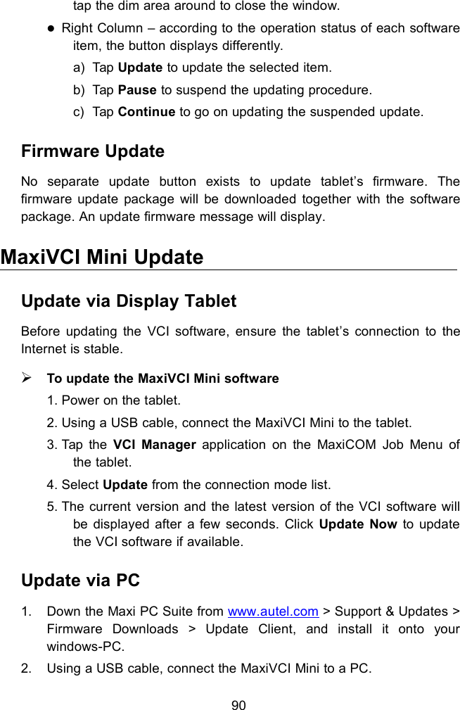 90tap the dim area around to close the window.Right Column &ndash; according to the operation status of each softwareitem, the button displays differently.a) Tap Update to update the selected item.b) Tap Pause to suspend the updating procedure.c) Tap Continue to go on updating the suspended update.Firmware UpdateNo separate update button exists to update tablet&rsquo;s firmware. Thefirmware update package will be downloaded together with the softwarepackage. An update firmware message will display.MaxiVCI Mini UpdateUpdate via Display TabletBefore updating the VCI software, ensure the tablet&rsquo;s connection to theInternet is stable.To update the MaxiVCI Mini software1. Power on the tablet.2. Using a USB cable, connect the MaxiVCI Mini to the tablet.3. Tap the VCI Manager application on the MaxiCOM Job Menu ofthe tablet.4. Select Update from the connection mode list.5. The current version and the latest version of the VCI software willbe displayed after a few seconds. Click Update Now to updatethe VCI software if available.Update via PC1. Down the Maxi PC Suite from www.autel.com > Support &amp; Updates >Firmware Downloads > Update Client, and install it onto yourwindows-PC.2. Using a USB cable, connect the MaxiVCI Mini to a PC.