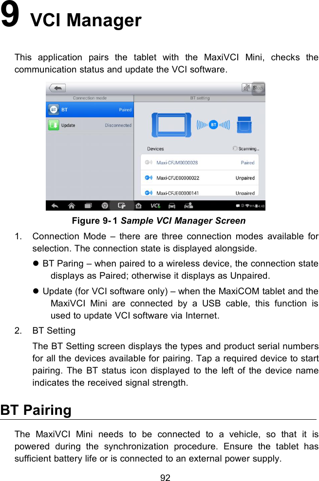 929VCI ManagerThis application pairs the tablet with the MaxiVCI Mini, checks thecommunication status and update the VCI software.Figure 9- 1 Sample VCI Manager Screen1. Connection Mode &ndash; there are three connection modes available forselection. The connection state is displayed alongside.BT Paring &ndash; when paired to a wireless device, the connection statedisplays as Paired; otherwise it displays as Unpaired.Update (for VCI software only) &ndash; when the MaxiCOM tablet and theMaxiVCI Mini are connected by a USB cable, this function isused to update VCI software via Internet.2. BT SettingThe BT Setting screen displays the types and product serial numbersfor all the devices available for pairing. Tap a required device to startpairing. The BT status icon displayed to the left of the device nameindicates the received signal strength.BT PairingThe MaxiVCI Mini needs to be connected to a vehicle, so that it ispowered during the synchronization procedure. Ensure the tablet hassufficient battery life or is connected to an external power supply.
