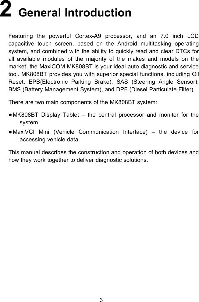 32General IntroductionFeaturing the powerful Cortex-A9 processor, and an 7.0 inch LCDcapacitive touch screen, based on the Android multitasking operatingsystem, and combined with the ability to quickly read and clear DTCs forall available modules of the majority of the makes and models on themarket, the MaxiCOM MK808BT is your ideal auto diagnostic and servicetool. MK808BT provides you with superior special functions, including OilReset, EPB(Electronic Parking Brake), SAS (Steering Angle Sensor),BMS (Battery Management System), and DPF (Diesel Particulate Filter).There are two main components of the MK808BT system:MK808BT Display Tablet &ndash; the central processor and monitor for thesystem.MaxiVCI Mini (Vehicle Communication Interface) &ndash; the device foraccessing vehicle data.This manual describes the construction and operation of both devices andhow they work together to deliver diagnostic solutions.