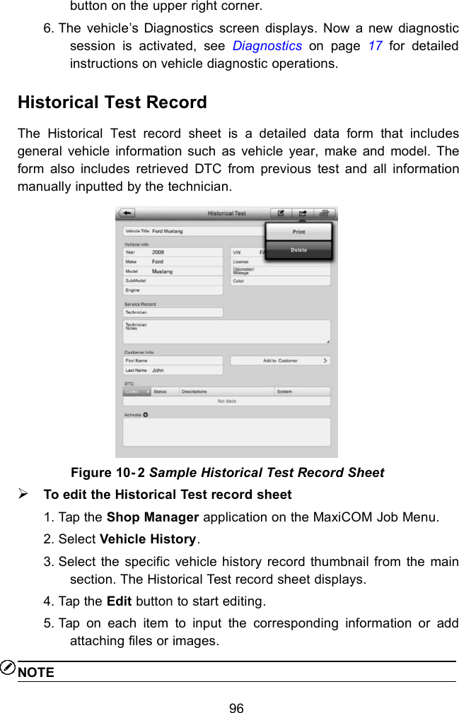 96button on the upper right corner.6. The vehicle&rsquo;s Diagnostics screen displays. Now a new diagnosticsession is activated, see Diagnostics on page 17 for detailedinstructions on vehicle diagnostic operations.Historical Test RecordThe Historical Test record sheet is a detailed data form that includesgeneral vehicle information such as vehicle year, make and model. Theform also includes retrieved DTC from previous test and all informationmanually inputted by the technician.Figure 10- 2 Sample Historical Test Record SheetTo edit the Historical Test record sheet1. Tap the Shop Manager application on the MaxiCOM Job Menu.2. Select Vehicle History.3. Select the specific vehicle history record thumbnail from the mainsection. The Historical Test record sheet displays.4. Tap the Edit button to start editing.5. Tap on each item to input the corresponding information or addattaching files or images.NOTE