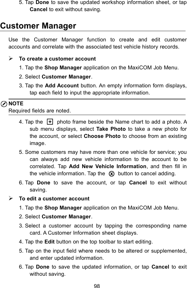 985. Tap Done to save the updated workshop information sheet, or tapCancel to exit without saving.Customer ManagerUse the Customer Manager function to create and edit customeraccounts and correlate with the associated test vehicle history records.To create a customer account1. Tap the Shop Manager application on the MaxiCOM Job Menu.2. Select Customer Manager.3. Tap the Add Account button. An empty information form displays,tap each field to input the appropriate information.NOTERequired fields are noted.4. Tap the □+photo frame beside the Name chart to add a photo. Asub menu displays, select Take Photo to take a new photo forthe account, or select Choose Photo to choose from an existingimage.5. Some customers may have more than one vehicle for service; youcan always add new vehicle information to the account to becorrelated. Tap Add New Vehicle Information, and then fill inthe vehicle information. Tap the○xbutton to cancel adding.6. Tap Done to save the account, or tap Cancel to exit withoutsaving.To edit a customer account1. Tap the Shop Manager application on the MaxiCOM Job Menu.2. Select Customer Manager.3. Select a customer account by tapping the corresponding namecard. A Customer Information sheet displays.4. Tap the Edit button on the top toolbar to start editing.5. Tap on the input field where needs to be altered or supplemented,and enter updated information.6. Tap Done to save the updated information, or tap Cancel to exitwithout saving.