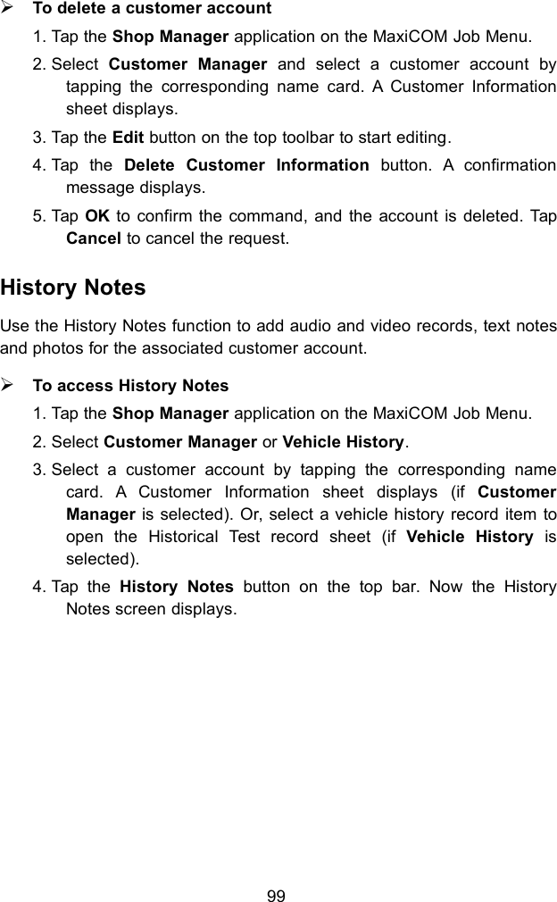 99To delete a customer account1. Tap the Shop Manager application on the MaxiCOM Job Menu.2. Select Customer Manager and select a customer account bytapping the corresponding name card. A Customer Informationsheet displays.3. Tap the Edit button on the top toolbar to start editing.4. Tap the Delete Customer Information button. A confirmationmessage displays.5. Tap OK to confirm the command, and the account is deleted. TapCancel to cancel the request.History NotesUse the History Notes function to add audio and video records, text notesand photos for the associated customer account.To access History Notes1. Tap the Shop Manager application on the MaxiCOM Job Menu.2. Select Customer Manager or Vehicle History.3. Select a customer account by tapping the corresponding namecard. A Customer Information sheet displays (if CustomerManager is selected). Or, select a vehicle history record item toopen the Historical Test record sheet (if Vehicle History isselected).4. Tap the History Notes button on the top bar. Now the HistoryNotes screen displays.