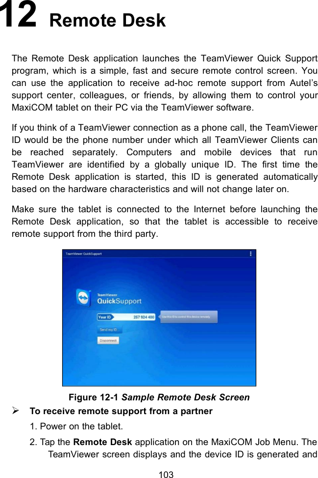 10312 Remote DeskThe Remote Desk application launches the TeamViewer Quick Supportprogram, which is a simple, fast and secure remote control screen. Youcan use the application to receive ad-hoc remote support from Autel&rsquo;ssupport center, colleagues, or friends, by allowing them to control yourMaxiCOM tablet on their PC via the TeamViewer software.If you think of a TeamViewer connection as a phone call, the TeamViewerID would be the phone number under which all TeamViewer Clients canbe reached separately. Computers and mobile devices that runTeamViewer are identified by a globally unique ID. The first time theRemote Desk application is started, this ID is generated automaticallybased on the hardware characteristics and will not change later on.Make sure the tablet is connected to the Internet before launching theRemote Desk application, so that the tablet is accessible to receiveremote support from the third party.To receive remote support from a partner1. Power on the tablet.2. Tap the Remote Desk application on the MaxiCOM Job Menu. TheTeamViewer screen displays and the device ID is generated andFigure 12-1 Sample Remote Desk Screen