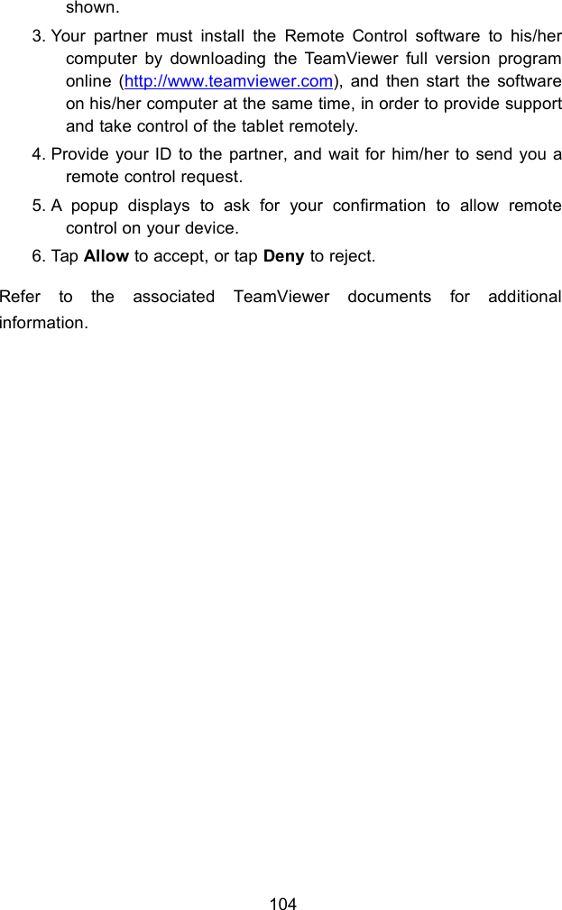 104shown.3. Your partner must install the Remote Control software to his/hercomputer by downloading the TeamViewer full version programonline (http://www.teamviewer.com), and then start the softwareon his/her computer at the same time, in order to provide supportand take control of the tablet remotely.4. Provide your ID to the partner, and wait for him/her to send you aremote control request.5. A popup displays to ask for your confirmation to allow remotecontrol on your device.6. Tap Allow to accept, or tap Deny to reject.Refer to the associated TeamViewer documents for additionalinformation.