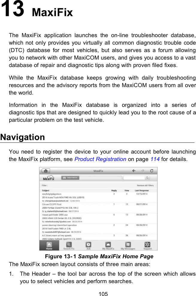 10513 MaxiFixThe MaxiFix application launches the on-line troubleshooter database,which not only provides you virtually all common diagnostic trouble code(DTC) database for most vehicles, but also serves as a forum allowingyou to network with other MaxiCOM users, and gives you access to a vastdatabase of repair and diagnostic tips along with proven filed fixes.While the MaxiFix database keeps growing with daily troubleshootingresources and the advisory reports from the MaxiCOM users from all overthe world.Information in the MaxiFix database is organized into a series ofdiagnostic tips that are designed to quickly lead you to the root cause of aparticular problem on the test vehicle.NavigationYou need to register the device to your online account before launchingthe MaxiFix platform, see Product Registration on page 114 for details.The MaxiFix screen layout consists of three main areas:1. The Header &ndash; the tool bar across the top of the screen which allowsyou to select vehicles and perform searches.Figure 13- 1 Sample MaxiFix Home Page