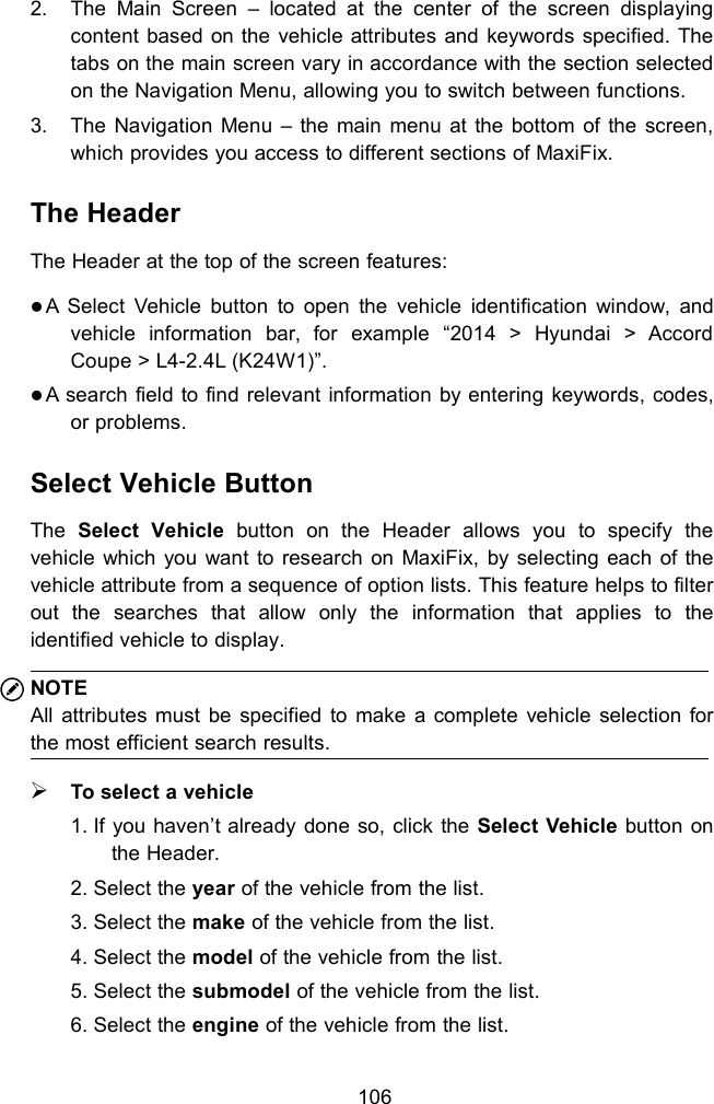 1062. The Main Screen &ndash; located at the center of the screen displayingcontent based on the vehicle attributes and keywords specified. Thetabs on the main screen vary in accordance with the section selectedon the Navigation Menu, allowing you to switch between functions.3. The Navigation Menu &ndash; the main menu at the bottom of the screen,which provides you access to different sections of MaxiFix.The HeaderThe Header at the top of the screen features:A Select Vehicle button to open the vehicle identification window, andvehicle information bar, for example &ldquo;2014 > Hyundai > AccordCoupe > L4-2.4L (K24W1)&rdquo;.A search field to find relevant information by entering keywords, codes,or problems.Select Vehicle ButtonThe Select Vehicle button on the Header allows you to specify thevehicle which you want to research on MaxiFix, by selecting each of thevehicle attribute from a sequence of option lists. This feature helps to filterout the searches that allow only the information that applies to theidentified vehicle to display.NOTEAll attributes must be specified to make a complete vehicle selection forthe most efficient search results.To select a vehicle1. If you haven&rsquo;t already done so, click the Select Vehicle button onthe Header.2. Select the year of the vehicle from the list.3. Select the make of the vehicle from the list.4. Select the model of the vehicle from the list.5. Select the submodel of the vehicle from the list.6. Select the engine of the vehicle from the list.