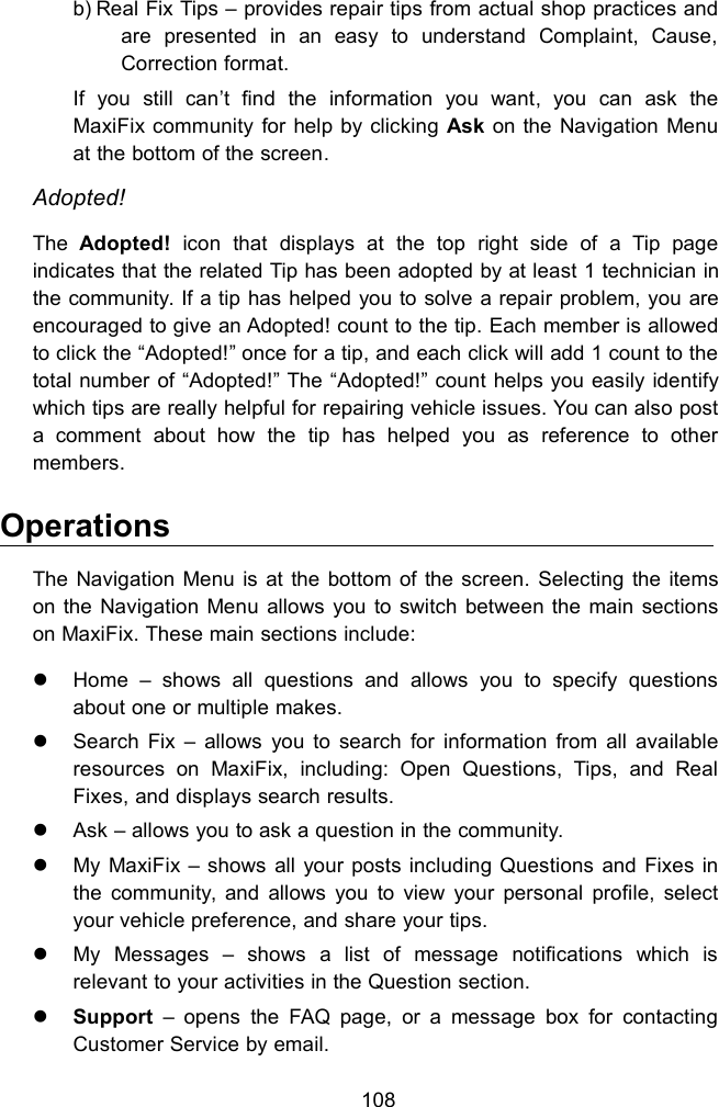 108b) Real Fix Tips &ndash; provides repair tips from actual shop practices andare presented in an easy to understand Complaint, Cause,Correction format.If you still can&rsquo;t find the information you want, you can ask theMaxiFix community for help by clicking Ask on the Navigation Menuat the bottom of the screen.Adopted!The Adopted! icon that displays at the top right side of a Tip pageindicates that the related Tip has been adopted by at least 1 technician inthe community. If a tip has helped you to solve a repair problem, you areencouraged to give an Adopted! count to the tip. Each member is allowedto click the &ldquo;Adopted!&rdquo; once for a tip, and each click will add 1 count to thetotal number of &ldquo;Adopted!&rdquo; The &ldquo;Adopted!&rdquo; count helps you easily identifywhich tips are really helpful for repairing vehicle issues. You can also posta comment about how the tip has helped you as reference to othermembers.OperationsThe Navigation Menu is at the bottom of the screen. Selecting the itemson the Navigation Menu allows you to switch between the main sectionson MaxiFix. These main sections include:Home &ndash; shows all questions and allows you to specify questionsabout one or multiple makes.Search Fix &ndash; allows you to search for information from all availableresources on MaxiFix, including: Open Questions, Tips, and RealFixes, and displays search results.Ask &ndash; allows you to ask a question in the community.My MaxiFix &ndash; shows all your posts including Questions and Fixes inthe community, and allows you to view your personal profile, selectyour vehicle preference, and share your tips.My Messages &ndash; shows a list of message notifications which isrelevant to your activities in the Question section.Support &ndash; opens the FAQ page, or a message box for contactingCustomer Service by email.
