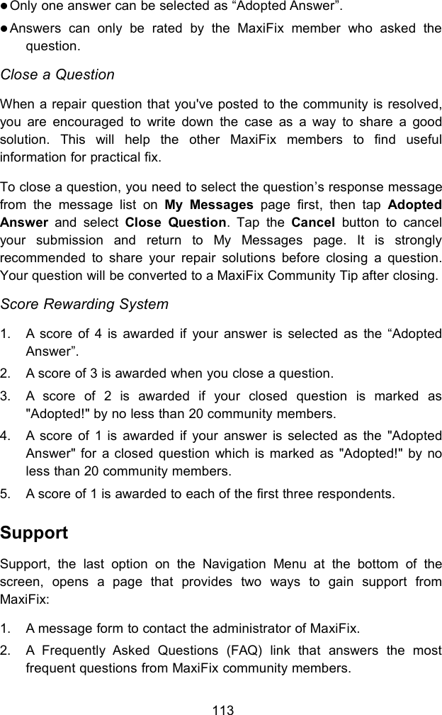 113Only one answer can be selected as &ldquo;Adopted Answer&rdquo;.Answers can only be rated by the MaxiFix member who asked thequestion.Close a QuestionWhen a repair question that you've posted to the community is resolved,you are encouraged to write down the case as a way to share a goodsolution. This will help the other MaxiFix members to find usefulinformation for practical fix.To close a question, you need to select the question&rsquo;s response messagefrom the message list on My Messages page first, then tap AdoptedAnswer and select Close Question. Tap the Cancel button to cancelyour submission and return to My Messages page. It is stronglyrecommended to share your repair solutions before closing a question.Your question will be converted to a MaxiFix Community Tip after closing.Score Rewarding System1. A score of 4 is awarded if your answer is selected as the &ldquo;AdoptedAnswer&rdquo;.2. A score of 3 is awarded when you close a question.3. A score of 2 is awarded if your closed question is marked as"Adopted!" by no less than 20 community members.4. A score of 1 is awarded if your answer is selected as the "AdoptedAnswer" for a closed question which is marked as "Adopted!" by noless than 20 community members.5. A score of 1 is awarded to each of the first three respondents.SupportSupport, the last option on the Navigation Menu at the bottom of thescreen, opens a page that provides two ways to gain support fromMaxiFix:1. A message form to contact the administrator of MaxiFix.2. A Frequently Asked Questions (FAQ) link that answers the mostfrequent questions from MaxiFix community members.