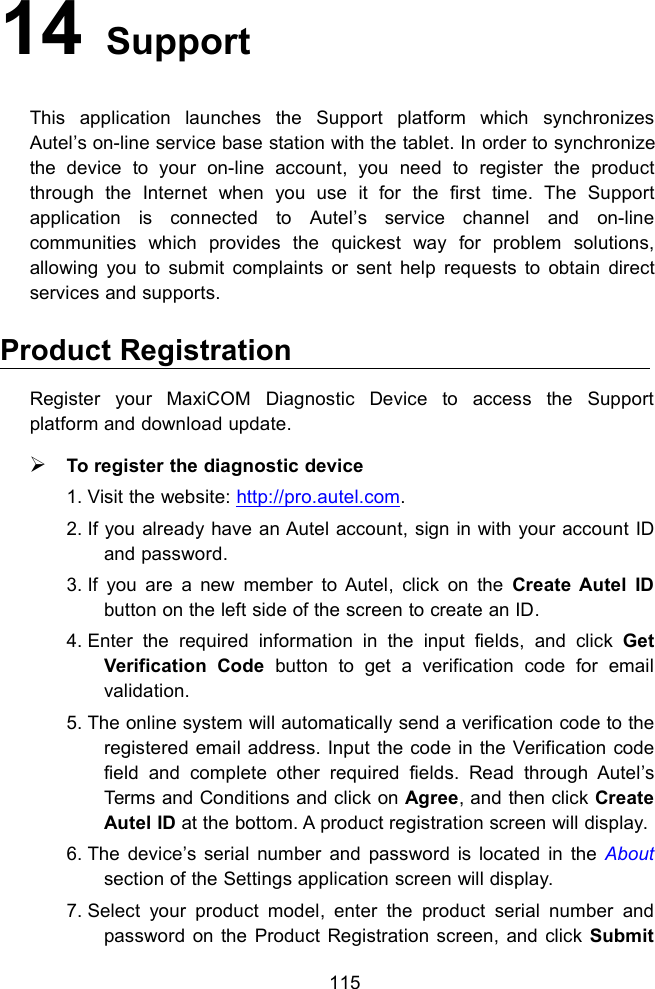 11514 SupportThis application launches the Support platform which synchronizesAutel&rsquo;s on-line service base station with the tablet. In order to synchronizethe device to your on-line account, you need to register the productthrough the Internet when you use it for the first time. The Supportapplication is connected to Autel&rsquo;s service channel and on-linecommunities which provides the quickest way for problem solutions,allowing you to submit complaints or sent help requests to obtain directservices and supports.Product RegistrationRegister your MaxiCOM Diagnostic Device to access the Supportplatform and download update.To register the diagnostic device1. Visit the website: http://pro.autel.com.2. If you already have an Autel account, sign in with your account IDand password.3. If you are a new member to Autel, click on the Create Autel IDbutton on the left side of the screen to create an ID.4. Enter the required information in the input fields, and click GetVerification Code button to get a verification code for emailvalidation.5. The online system will automatically send a verification code to theregistered email address. Input the code in the Verification codefield and complete other required fields. Read through Autel&rsquo;sTerms and Conditions and click on Agree, and then click CreateAutel ID at the bottom. A product registration screen will display.6. The device&rsquo;s serial number and password is located in the Aboutsection of the Settings application screen will display.7. Select your product model, enter the product serial number andpassword on the Product Registration screen, and click Submit