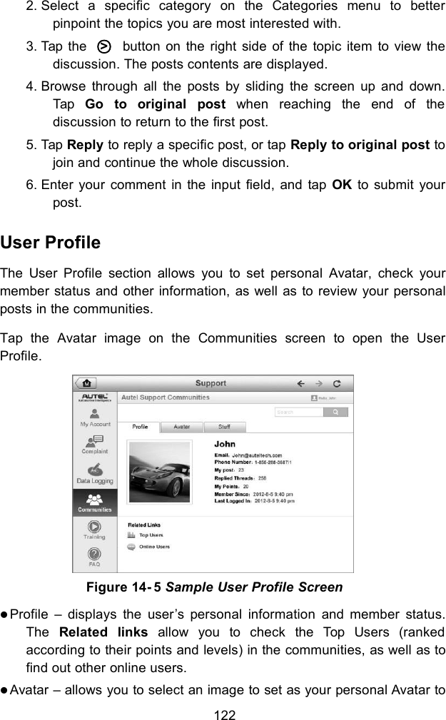1222. Select a specific category on the Categories menu to betterpinpoint the topics you are most interested with.3. Tap the ○>button on the right side of the topic item to view thediscussion. The posts contents are displayed.4. Browse through all the posts by sliding the screen up and down.Tap Go to original post when reaching the end of thediscussion to return to the first post.5. Tap Reply to reply a specific post, or tap Reply to original post tojoin and continue the whole discussion.6. Enter your comment in the input field, and tap OK to submit yourpost.User ProfileThe User Profile section allows you to set personal Avatar, check yourmember status and other information, as well as to review your personalposts in the communities.Tap the Avatar image on the Communities screen to open the UserProfile.Profile &ndash; displays the user&rsquo;s personal information and member status.The Related links allow you to check the Top Users (rankedaccording to their points and levels) in the communities, as well as tofind out other online users.Avatar &ndash; allows you to select an image to set as your personal Avatar toFigure 14- 5 Sample User Profile Screen